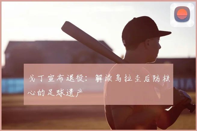 戈丁宣布退役：解读乌拉圭后防核心的足球遗产