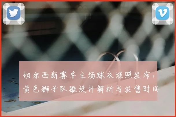 切尔西新赛季主场球衣谍照发布，黄色狮子队徽设计解析与发售时间前瞻