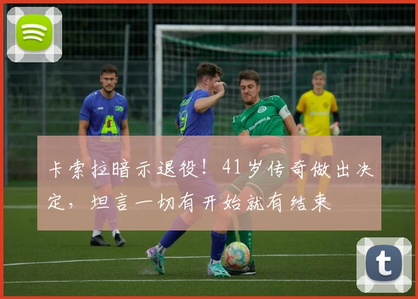 卡索拉暗示退役！41岁传奇做出决定，坦言一切有开始就有结束