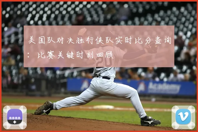 美国队对决独行侠队实时比分查询:比赛关键时刻回顾