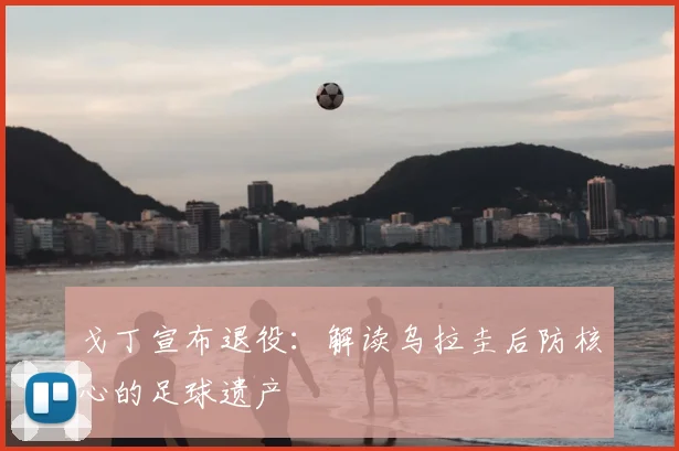 戈丁宣布退役:解读乌拉圭后防核心的足球遗产
