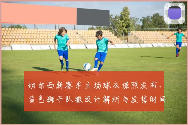 切尔西新赛季主场球衣谍照发布,黄色狮子队徽设计解析与发售时间前瞻