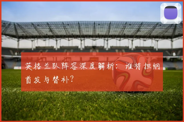英格兰队阵容深度解析:谁将担纲首发与替补?