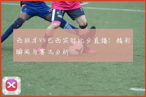 西班牙vs巴西实时比分直播:精彩瞬间与赛况分析