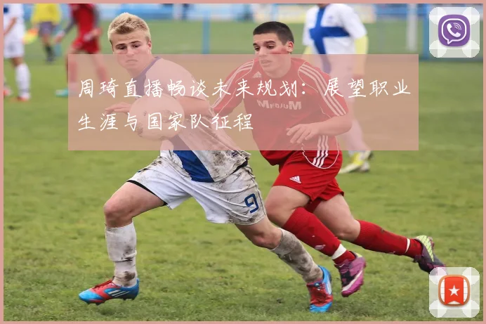 周琦直播畅谈未来规划:展望职业生涯与国家队征程