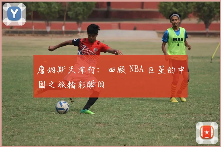 詹姆斯天津行：回顾 NBA 巨星的中国之旅精彩瞬间