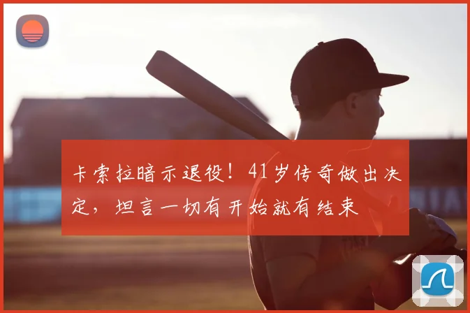 卡索拉暗示退役！41岁传奇做出决定，坦言一切有开始就有结束